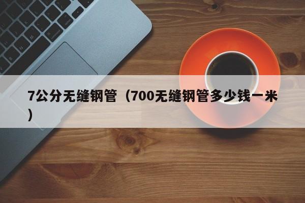7公分無(wú)縫鋼管（700無(wú)縫鋼管多少錢(qián)一米）