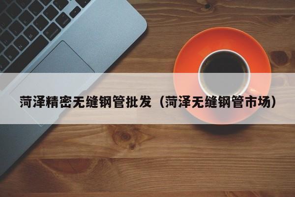 菏澤精密無(wú)縫鋼管批發(fā)（菏澤無(wú)縫鋼管市場(chǎng)）