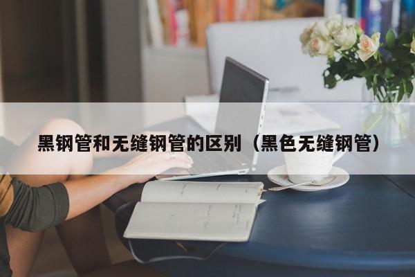 黑鋼管和無(wú)縫鋼管的區(qū)別（黑色無(wú)縫鋼管）