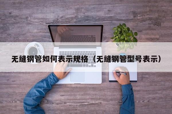無縫鋼管如何表示規(guī)格（無縫鋼管型號表示）