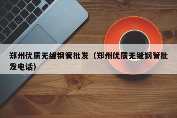 鄭州優(yōu)質(zhì)無縫鋼管批發(fā)（鄭州優(yōu)質(zhì)無縫鋼管批發(fā)電話）