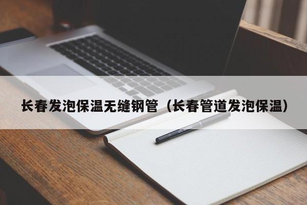 長春發(fā)泡保溫無縫鋼管（長春管道發(fā)泡保溫）