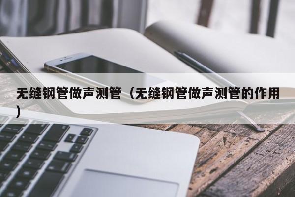 無縫鋼管做聲測管（無縫鋼管做聲測管的作用）