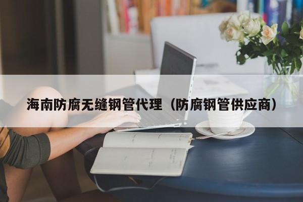 海南防腐無縫鋼管代理（防腐鋼管供應(yīng)商）