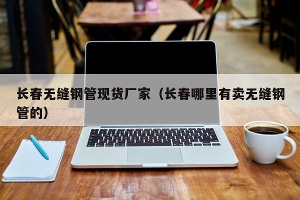 長春無縫鋼管現(xiàn)貨廠家（長春哪里有賣無縫鋼管的）