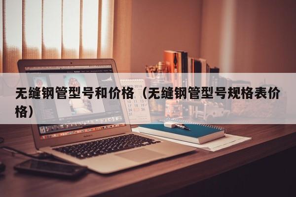 無縫鋼管型號和價格（無縫鋼管型號規(guī)格表價格）
