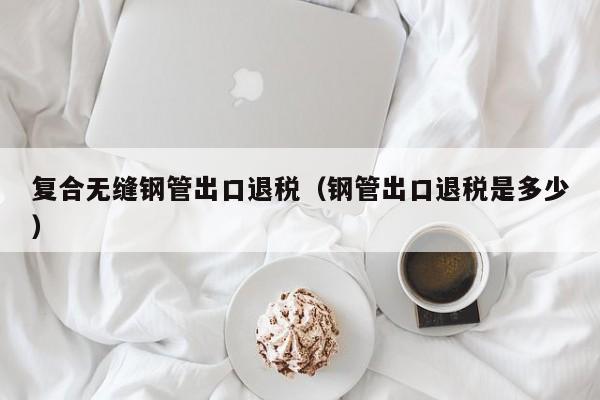 復(fù)合無縫鋼管出口退稅（鋼管出口退稅是多少）