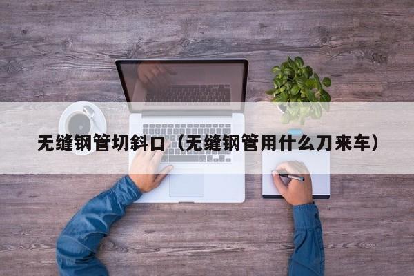 無縫鋼管切斜口（無縫鋼管用什么刀來車）