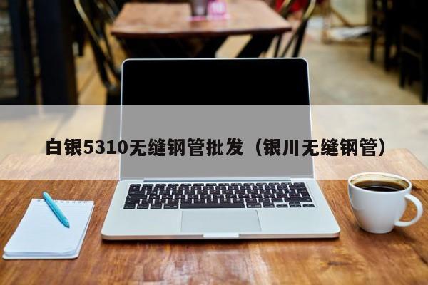 白銀5310無(wú)縫鋼管批發(fā)（銀川無(wú)縫鋼管）