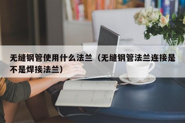 無縫鋼管使用什么法蘭（無縫鋼管法蘭連接是不是焊接法蘭）