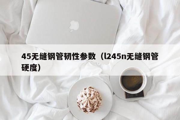 45無縫鋼管韌性參數(shù)（l245n無縫鋼管硬度）