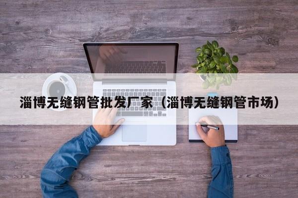 淄博無(wú)縫鋼管批發(fā)廠家（淄博無(wú)縫鋼管市場(chǎng)）
