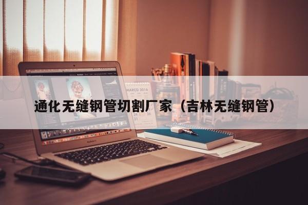 通化無縫鋼管切割廠家（吉林無縫鋼管）