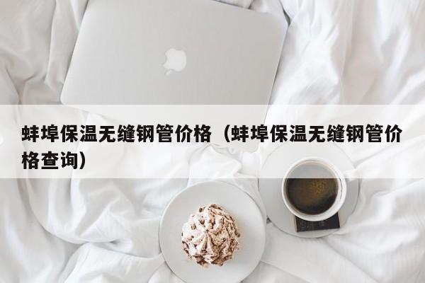 蚌埠保溫?zé)o縫鋼管價格（蚌埠保溫?zé)o縫鋼管價格查詢）