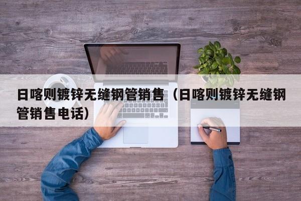 日喀則鍍鋅無縫鋼管銷售（日喀則鍍鋅無縫鋼管銷售電話）