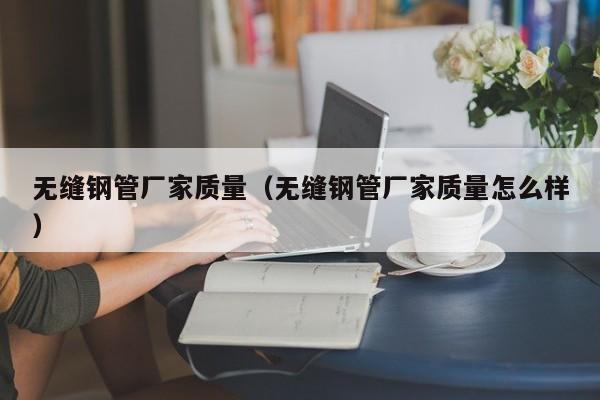 無(wú)縫鋼管廠家質(zhì)量（無(wú)縫鋼管廠家質(zhì)量怎么樣）