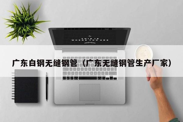 廣東白鋼無縫鋼管（廣東無縫鋼管生產(chǎn)廠家）