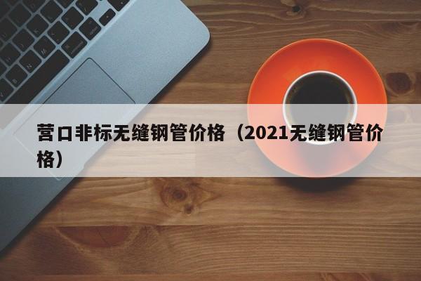 營(yíng)口非標(biāo)無(wú)縫鋼管價(jià)格（2021無(wú)縫鋼管價(jià)格）