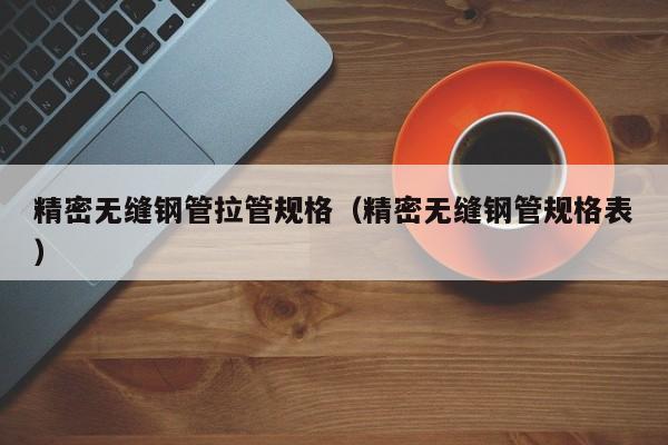 精密無(wú)縫鋼管拉管規(guī)格（精密無(wú)縫鋼管規(guī)格表）