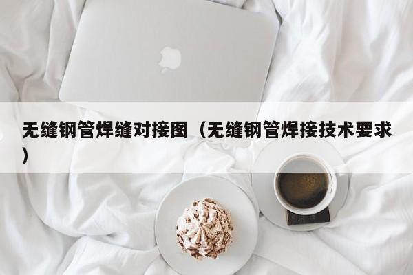 無縫鋼管焊縫對接圖（無縫鋼管焊接技術(shù)要求）
