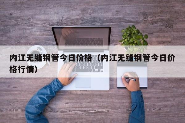 內(nèi)江無縫鋼管今日價格（內(nèi)江無縫鋼管今日價格行情）