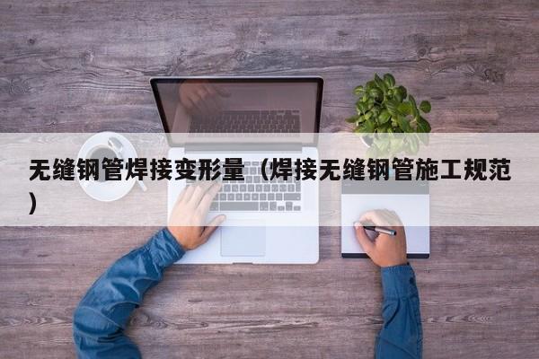 無(wú)縫鋼管焊接變形量（焊接無(wú)縫鋼管施工規(guī)范）