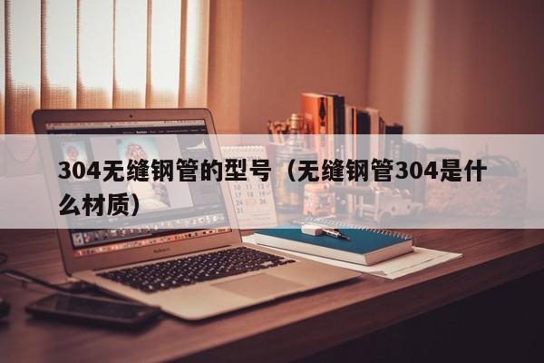 304無縫鋼管的型號(hào)（無縫鋼管304是什么材質(zhì)）