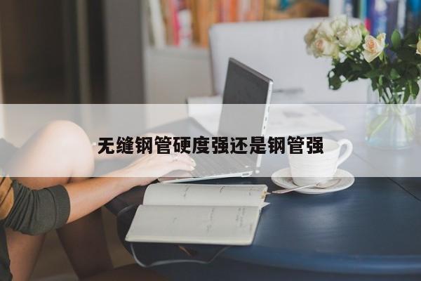 無縫鋼管硬度強還是鋼管強