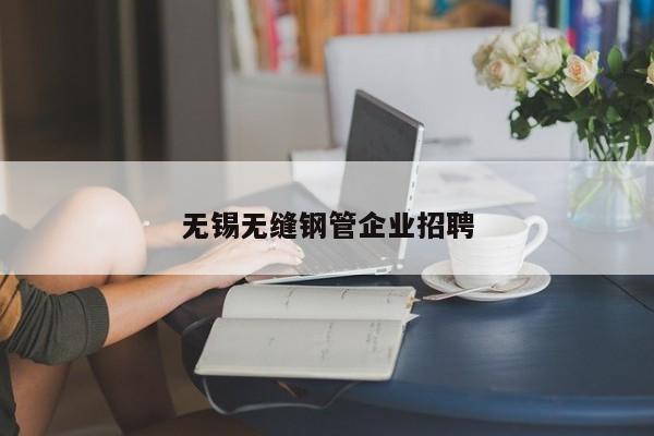 無(wú)錫無(wú)縫鋼管企業(yè)招聘